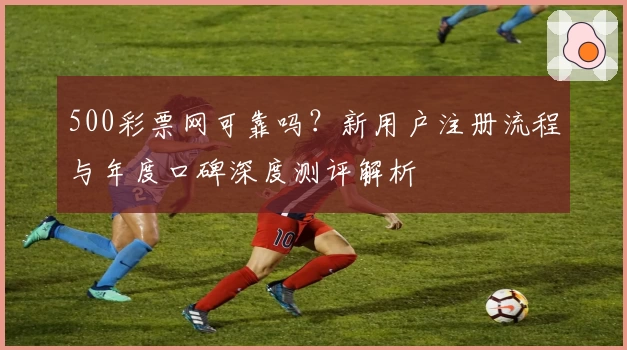 500彩票网可靠吗？新用户注册流程与年度口碑深度测评解析