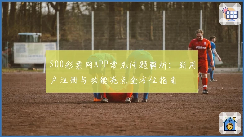 500彩票网APP常见问题解析：新用户注册与功能亮点全方位指南