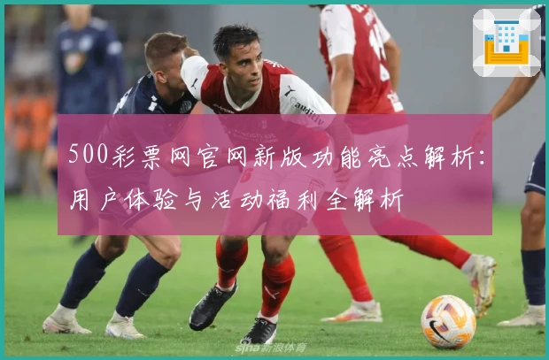500彩票网官网新版功能亮点解析:用户体验与活动福利全解析
