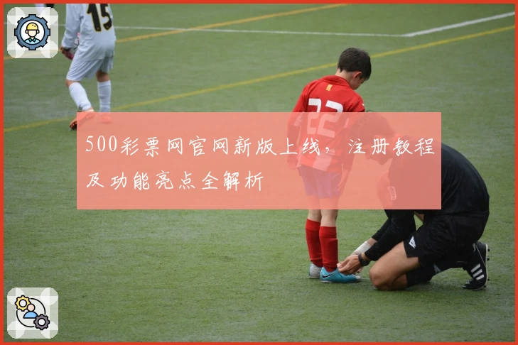 500彩票网官网新版上线，注册教程及功能亮点全解析