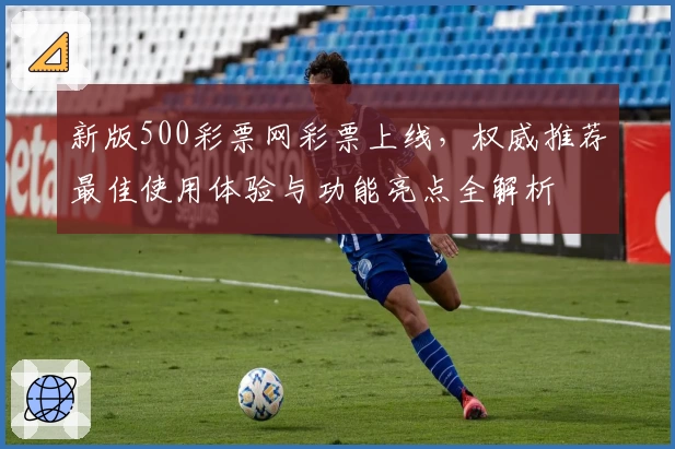新版500彩票网彩票上线，权威推荐最佳使用体验与功能亮点全解析