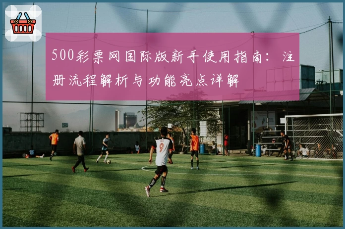 500彩票网国际版新手使用指南：注册流程解析与功能亮点详解