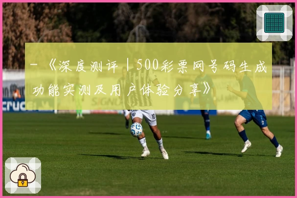 - 《深度测评|500彩票网号码生成功能实测及用户体验分享》