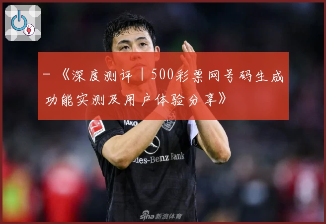 - 《深度测评|500彩票网号码生成功能实测及用户体验分享》