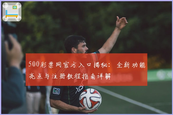 500彩票网官方入口揭秘：全新功能亮点与注册教程指南详解