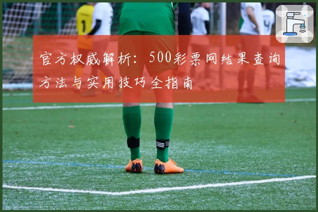 官方权威解析：500彩票网结果查询方法与实用技巧全指南