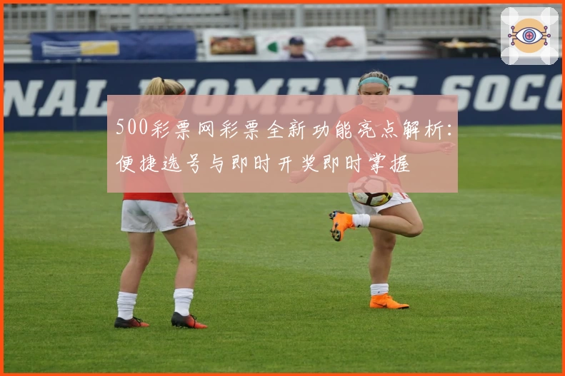 500彩票网彩票全新功能亮点解析：便捷选号与即时开奖即时掌握