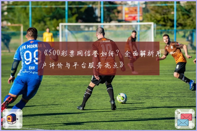 《500彩票网信誉如何？全面解析用户评价与平台服务亮点》