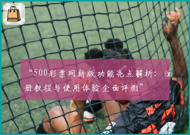 “500彩票网新版功能亮点解析:注册教程与使用体验全面评测”