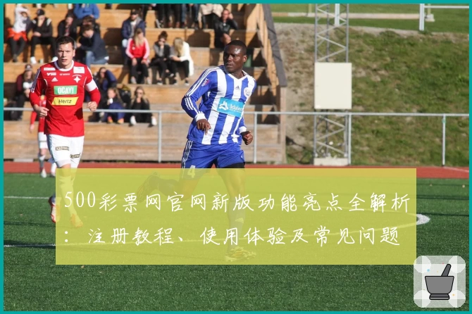500彩票网官网新版功能亮点全解析:注册教程、使用体验及常见问题解答