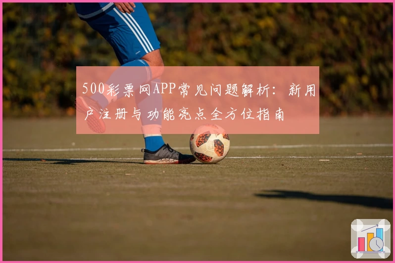 500彩票网APP常见问题解析：新用户注册与功能亮点全方位指南