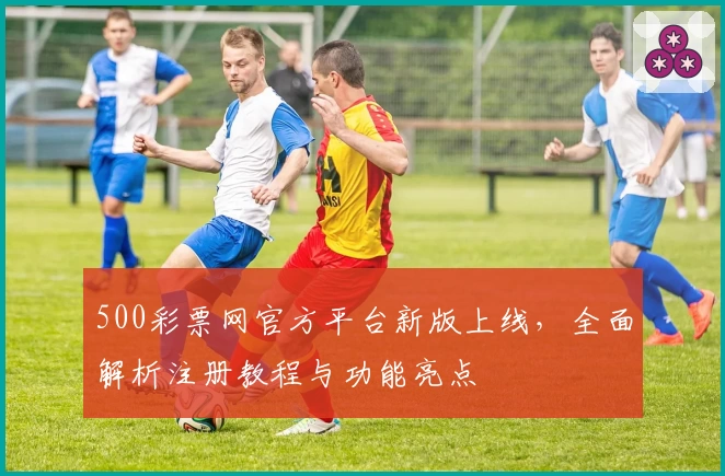 500彩票网官方平台新版上线,全面解析注册教程与功能亮点