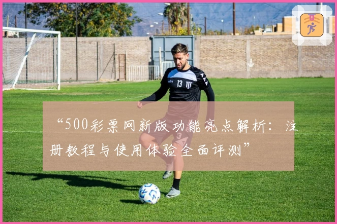 “500彩票网新版功能亮点解析：注册教程与使用体验全面评测”
