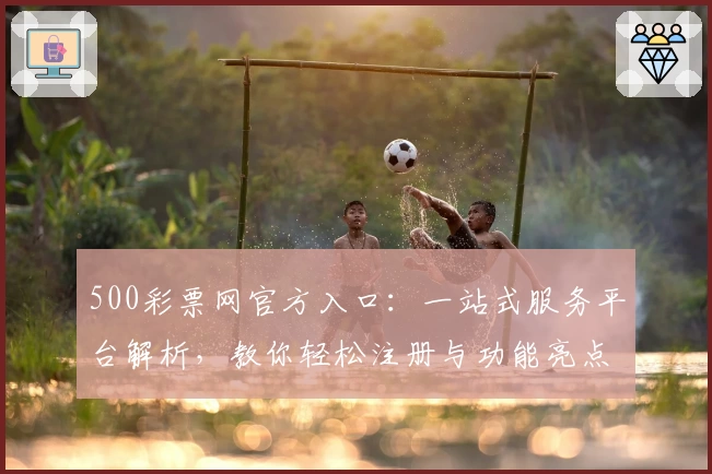 500彩票网官方入口：一站式服务平台解析，教你轻松注册与功能亮点全揭秘