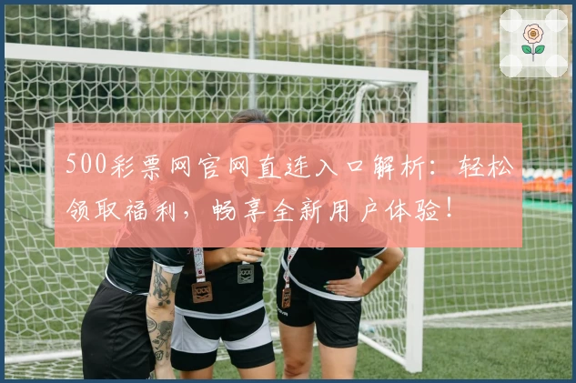 500彩票网官网直连入口解析：轻松领取福利，畅享全新用户体验！