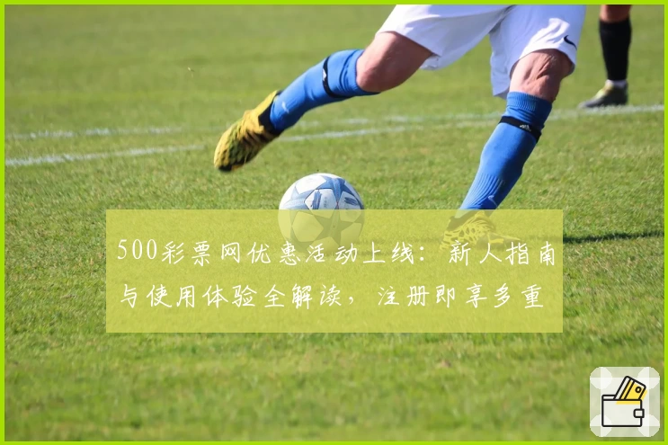 500彩票网优惠活动上线:新人指南与使用体验全解读,注册即享多重福利