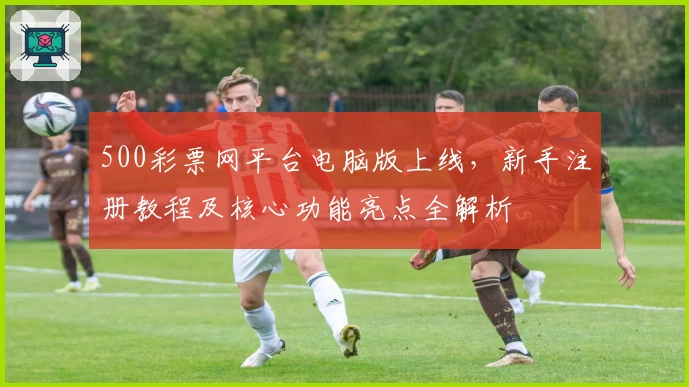 500彩票网平台电脑版上线，新手注册教程及核心功能亮点全解析