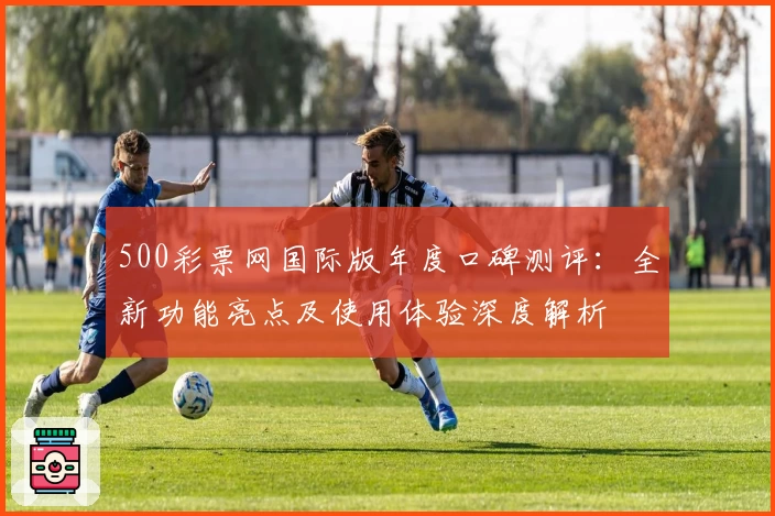 500彩票网国际版年度口碑测评：全新功能亮点及使用体验深度解析
