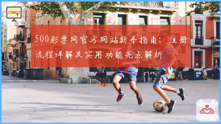 500彩票网官方网站新手指南:注册流程详解及实用功能亮点解析