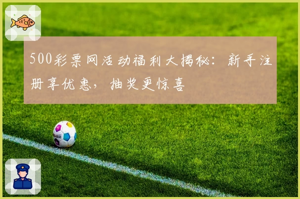 500彩票网活动福利大揭秘：新手注册享优惠，抽奖更惊喜