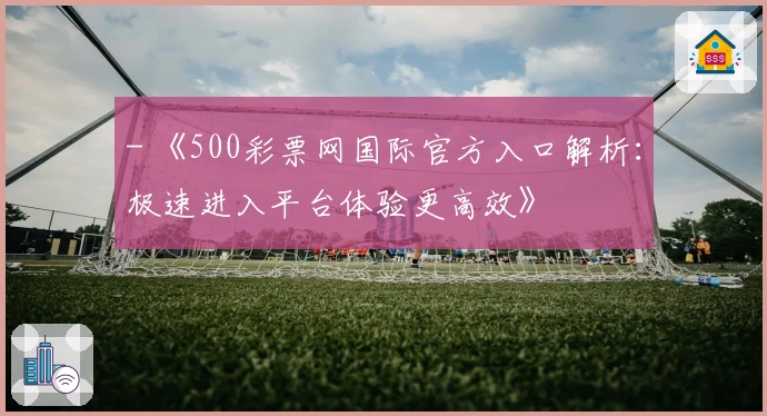 - 《500彩票网国际官方入口解析：极速进入平台体验更高效》