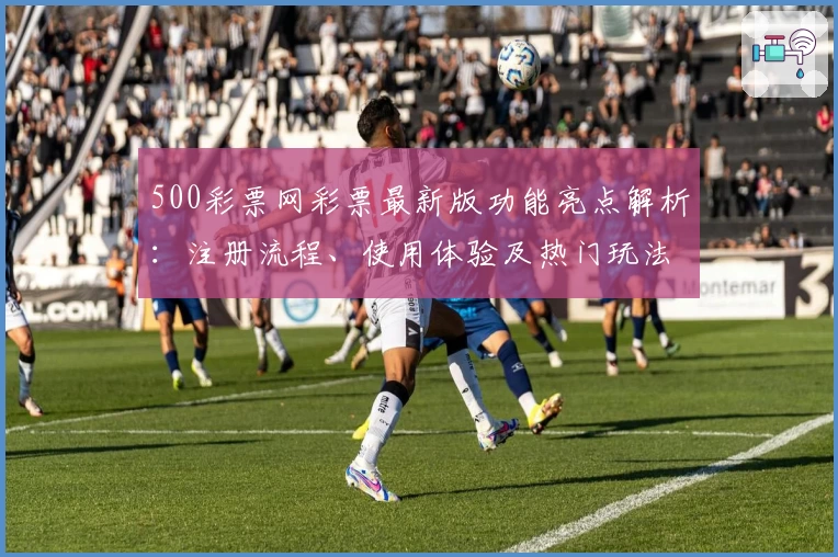 500彩票网彩票最新版功能亮点解析：注册流程、使用体验及热门玩法全揭秘