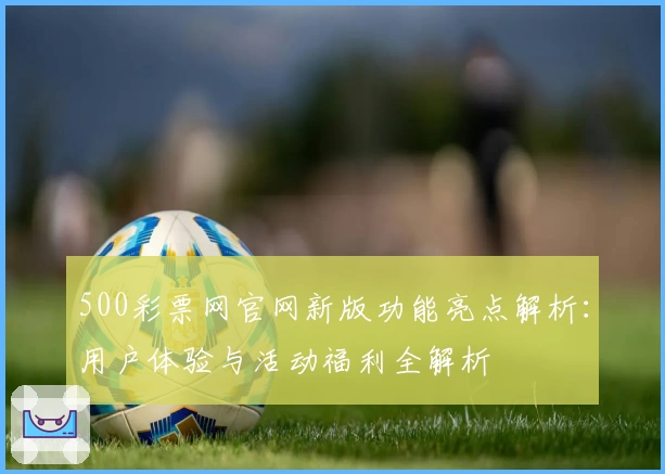 500彩票网官网新版功能亮点解析:用户体验与活动福利全解析